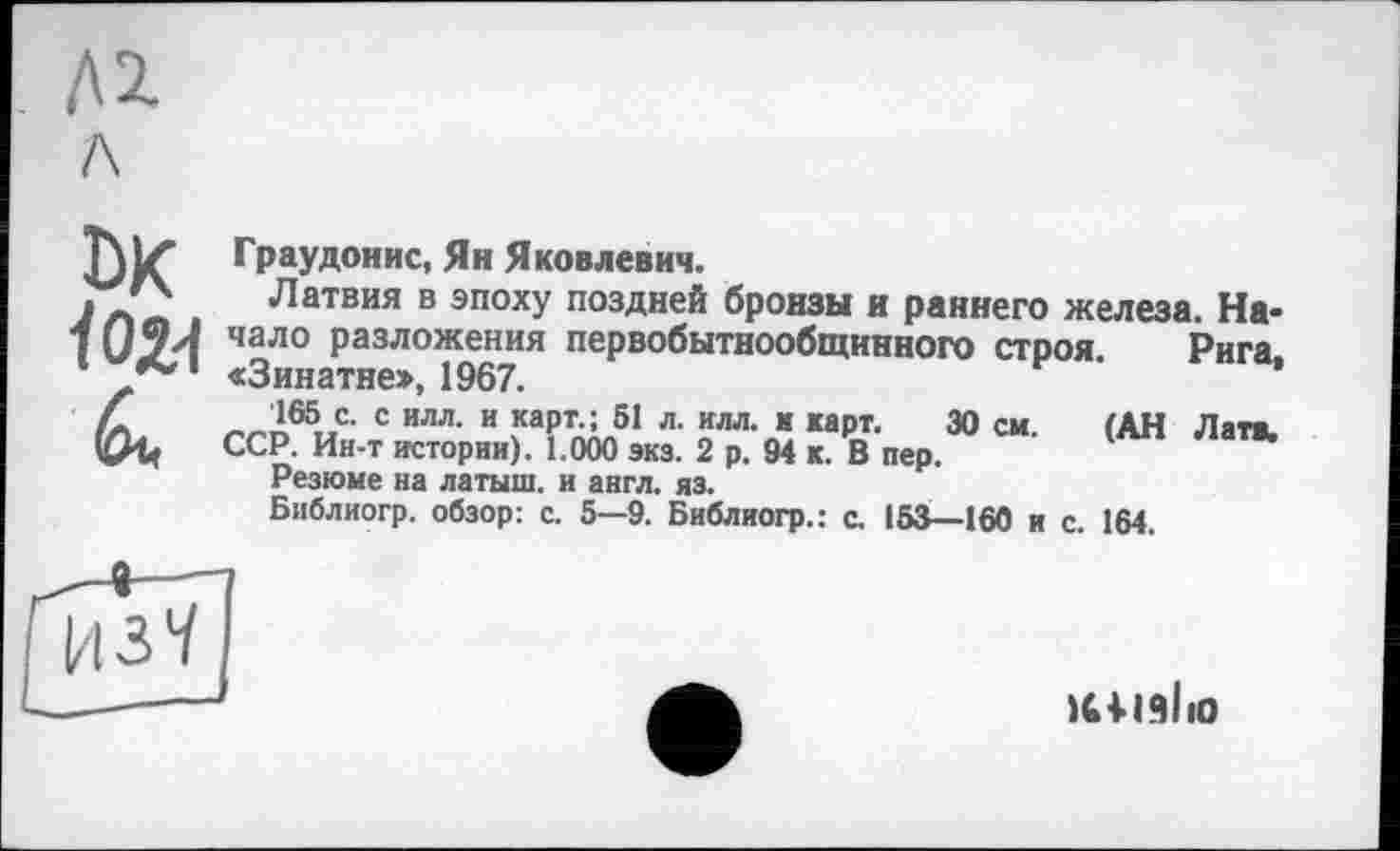 ﻿Д1 л
DK
Граудонис, Ян Яковлевич.
Латвия в эпоху поздней бронзы и раннего железа. Начало разложения первобытнообщинного строя. Рига, «Зинатне», 1967.
165 с. с илл. и карт. ; 51 л. илл. и карт. 30 см. (АН Латі.
ССР. Ин-т истории). 1.000 экз. 2 р. 94 к. В пер.
Резюме на латыш, и англ. яз.
Библиогр. обзор: с. 5—9. Библиогр.: с. 153—160 и с. 164.
Ц37
КІІЗІїО